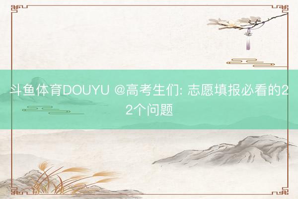 斗鱼体育DOUYU @高考生们: 志愿填报必看的22个问题