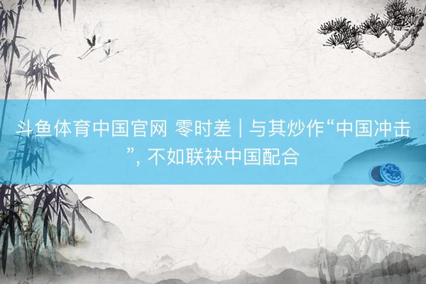 斗鱼体育中国官网 零时差 | 与其炒作“中国冲击”, 不如联袂中国配合