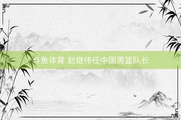 斗鱼体育 赵继伟任中国男篮队长