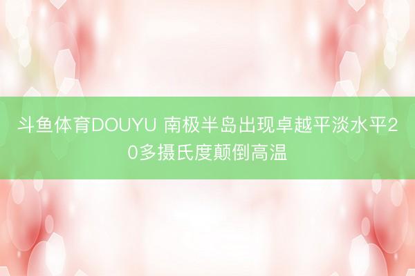 斗鱼体育DOUYU 南极半岛出现卓越平淡水平20多摄氏度颠倒高温