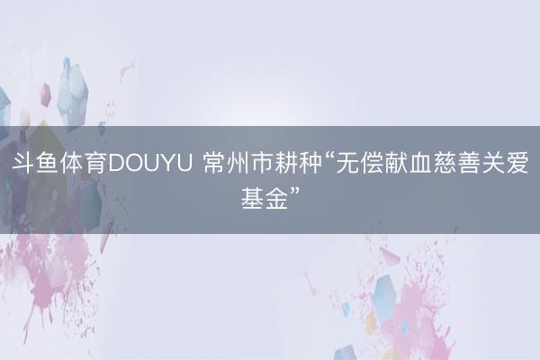 斗鱼体育DOUYU 常州市耕种“无偿献血慈善关爱基金”