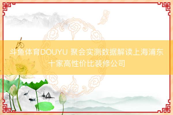 斗鱼体育DOUYU 聚会实测数据解读上海浦东十家高性价比装修公司