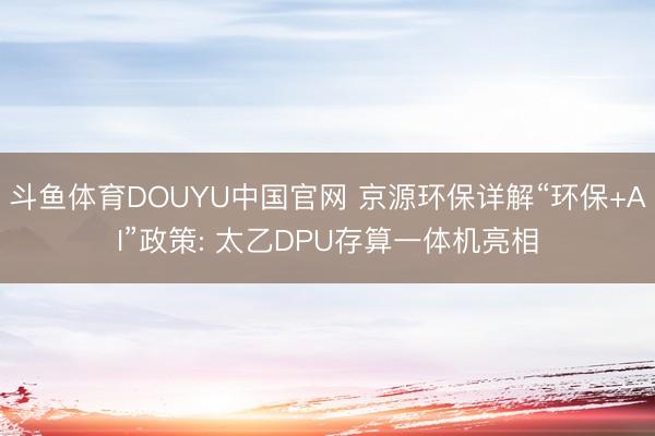斗鱼体育DOUYU中国官网 京源环保详解“环保+AI”政策: 太乙DPU存算一体机亮相