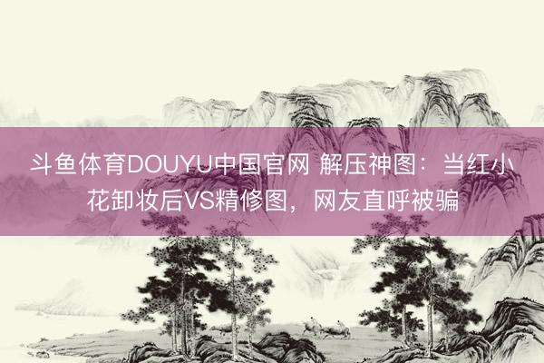 斗鱼体育DOUYU中国官网 解压神图:当红小花卸妆后VS精修图,网友直呼被骗