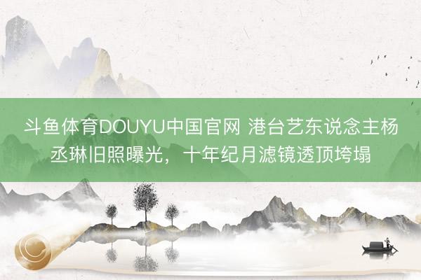 斗鱼体育DOUYU中国官网 港台艺东说念主杨丞琳旧照曝光，十年纪月滤镜透顶垮塌