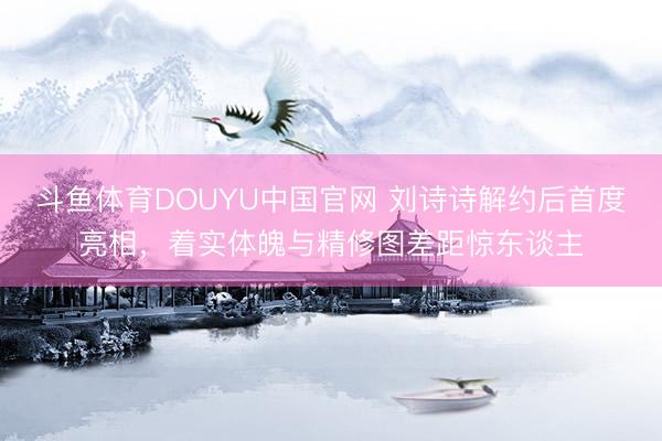 斗鱼体育DOUYU中国官网 刘诗诗解约后首度亮相,着实体魄与精修图差距惊东谈主