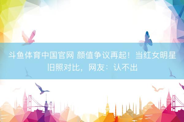 斗鱼体育中国官网 颜值争议再起！当红女明星旧照对比，网友：认不出