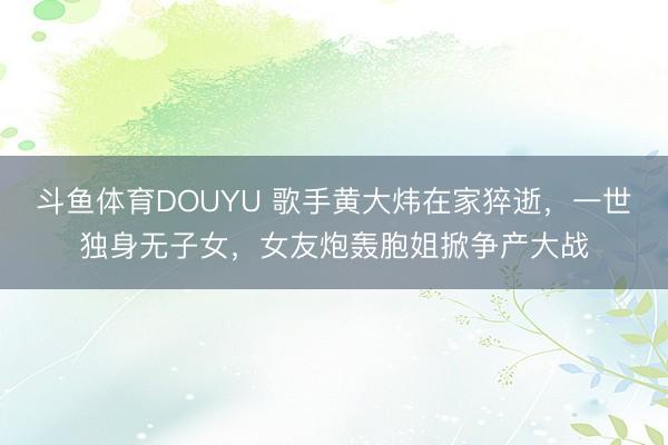 斗鱼体育DOUYU 歌手黄大炜在家猝逝,一世独身无子女,女友炮轰胞姐掀争产大战