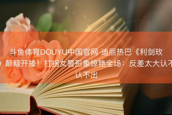 斗鱼体育DOUYU中国官网 迪丽热巴《利剑玫瑰》颠簸开播!打拐女警形象惊艳全场:反差太大认不出