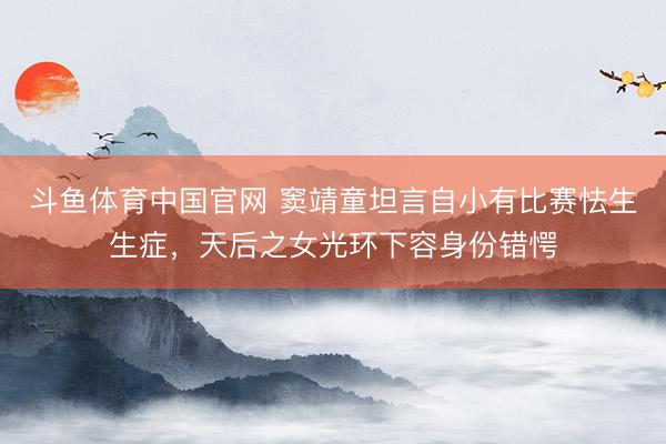 斗鱼体育中国官网 窦靖童坦言自小有比赛怯生生症,天后之女光环下容身份错愕