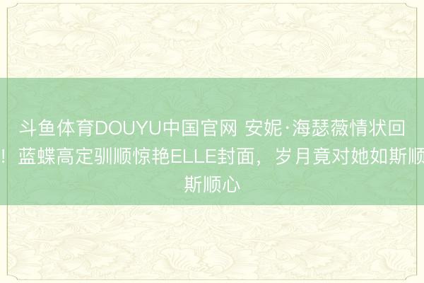 斗鱼体育DOUYU中国官网 安妮·海瑟薇情状回春！蓝蝶高定驯顺惊艳ELLE封面，岁月竟对她如斯顺心