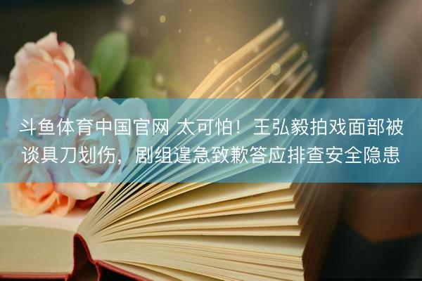 斗鱼体育中国官网 太可怕！王弘毅拍戏面部被谈具刀划伤，剧组遑急致歉答应排查安全隐患