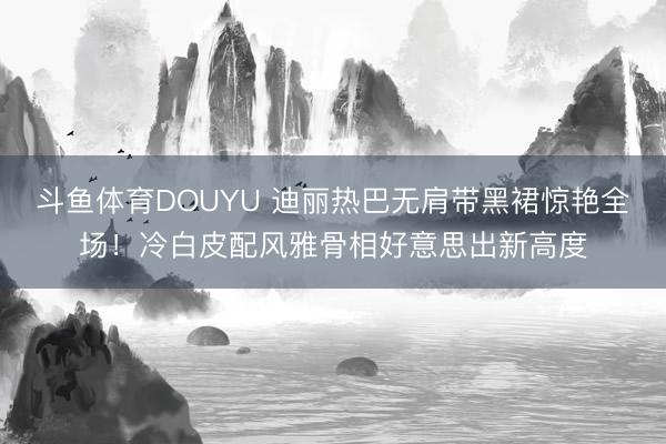 斗鱼体育DOUYU 迪丽热巴无肩带黑裙惊艳全场！冷白皮配风雅骨相好意思出新高度