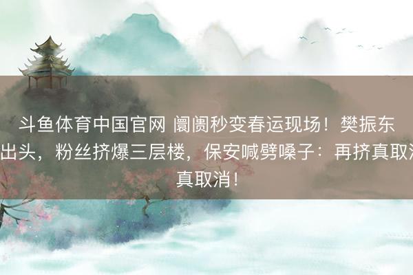 斗鱼体育中国官网 阛阓秒变春运现场！樊振东刚出头，粉丝挤爆三层楼，保安喊劈嗓子：再挤真取消！