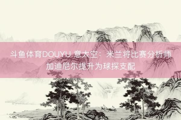 斗鱼体育DOUYU 意太空：米兰将比赛分析师加迪尼尔提升为球探支配