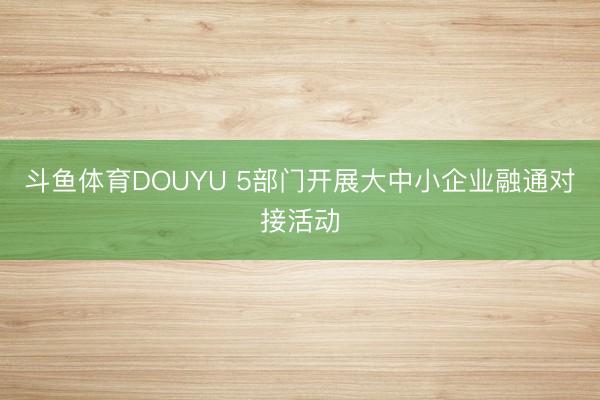 斗鱼体育DOUYU 5部门开展大中小企业融通对接活动