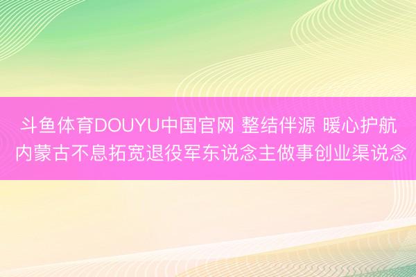 斗鱼体育DOUYU中国官网 整结伴源 暖心护航 内蒙古不息拓宽退役军东说念主做事创业渠说念