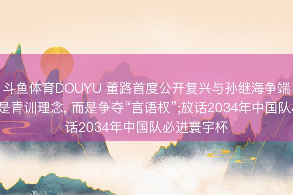 斗鱼体育DOUYU 董路首度公开复兴与孙继海争端: 矛盾点不是青训理念， 而是争夺“言语权”;放话2034年中国队必进寰宇杯