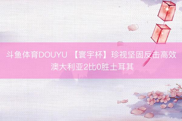 斗鱼体育DOUYU 【寰宇杯】珍视坚固反击高效 澳大利亚2比0胜土耳其