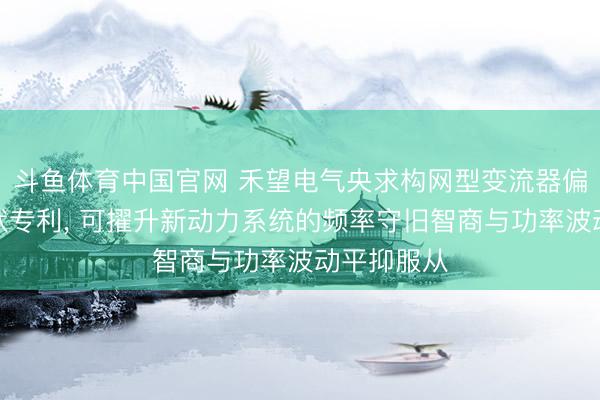斗鱼体育中国官网 禾望电气央求构网型变流器偏激收尾情状专利, 可擢升新动力系统的频率守旧智商与功率波动平抑服从