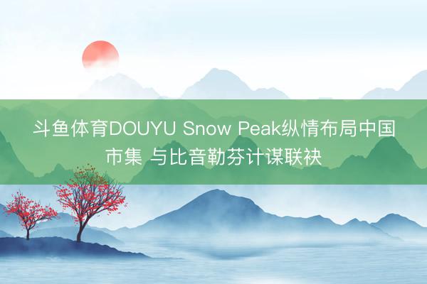 斗鱼体育DOUYU Snow Peak纵情布局中国市集 与比音勒芬计谋联袂