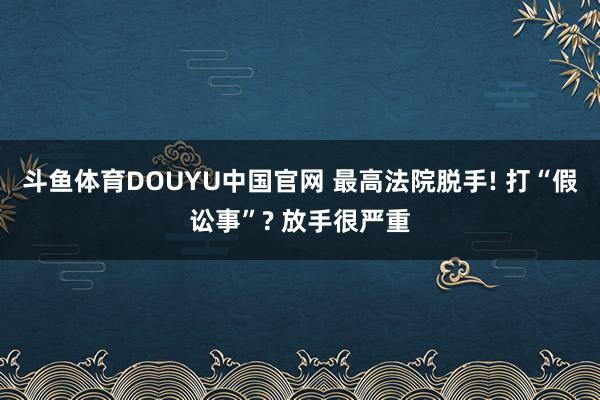 斗鱼体育DOUYU中国官网 最高法院脱手! 打“假讼事”? 放手很严重