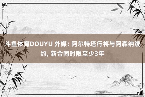 斗鱼体育DOUYU 外媒: 阿尔特塔行将与阿森纳续约， 新合同时限至少3年