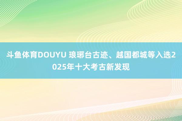 斗鱼体育DOUYU 琅琊台古迹、越国都城等入选2025年十大考古新发现