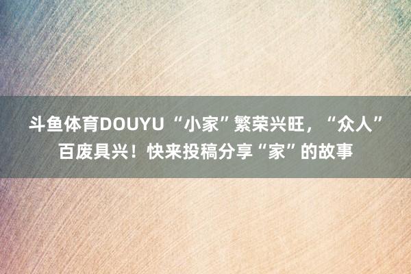 斗鱼体育DOUYU “小家”繁荣兴旺，“众人”百废具兴！快来投稿分享“家”的故事