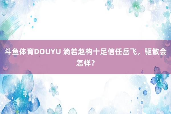 斗鱼体育DOUYU 淌若赵构十足信任岳飞，驱散会怎样？