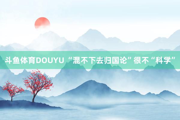 斗鱼体育DOUYU “混不下去归国论”很不“科学”