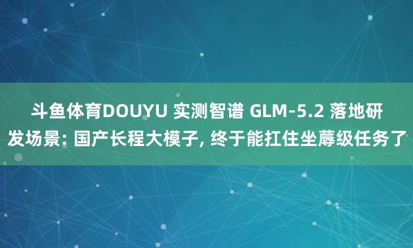 斗鱼体育DOUYU 实测智谱 GLM-5.2 落地研发场景: 国产长程大模子， 终于能扛住坐蓐级任务了