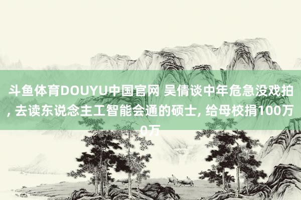 斗鱼体育DOUYU中国官网 吴倩谈中年危急没戏拍， 去读东说念主工智能会通的硕士， 给母校捐100万
