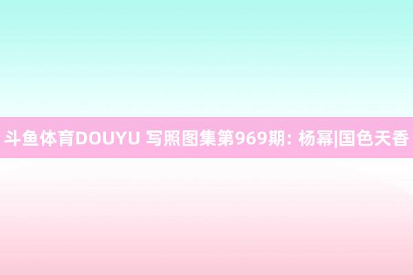 斗鱼体育DOUYU 写照图集第969期: 杨幂|国色天香