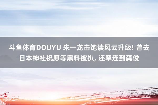 斗鱼体育DOUYU 朱一龙击饱读风云升级! 曾去日本神社祝愿等黑料被扒， 还牵连到龚俊