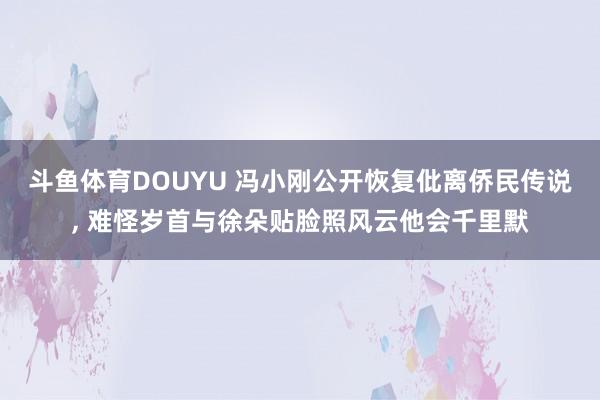 斗鱼体育DOUYU 冯小刚公开恢复仳离侨民传说， 难怪岁首与徐朵贴脸照风云他会千里默