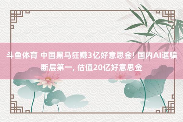 斗鱼体育 中国黑马狂赚3亿好意思金! 国内AI诓骗断层第一， 估值20亿好意思金