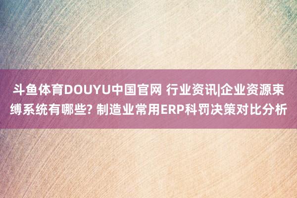 斗鱼体育DOUYU中国官网 行业资讯|企业资源束缚系统有哪些? 制造业常用ERP科罚决策对比分析