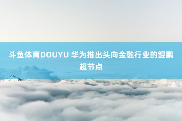斗鱼体育DOUYU 华为推出头向金融行业的鲲鹏超节点