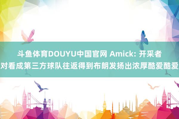 斗鱼体育DOUYU中国官网 Amick: 开采者对看成第三方球队往返得到布朗发扬出浓厚酷爱酷爱