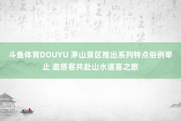 斗鱼体育DOUYU 茅山景区推出系列特点俗例举止 邀搭客共赴山水道喜之旅
