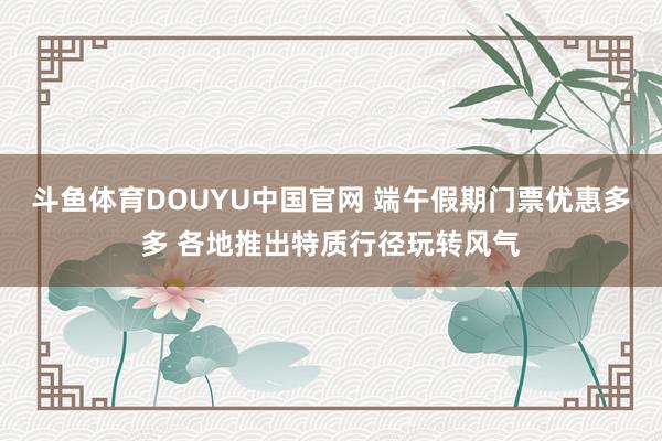 斗鱼体育DOUYU中国官网 端午假期门票优惠多多 各地推出特质行径玩转风气