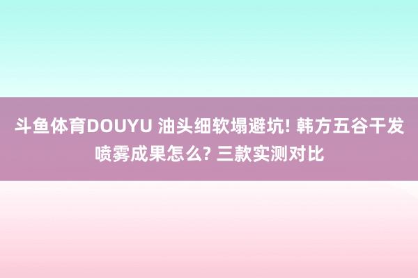 斗鱼体育DOUYU 油头细软塌避坑! 韩方五谷干发喷雾成果怎么? 三款实测对比