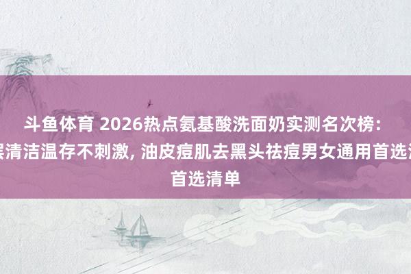 斗鱼体育 2026热点氨基酸洗面奶实测名次榜: 深层清洁温存不刺激, 油皮痘肌去黑头祛痘男女通用首选清单
