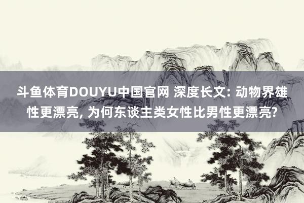 斗鱼体育DOUYU中国官网 深度长文: 动物界雄性更漂亮, 为何东谈主类女性比男性更漂亮?