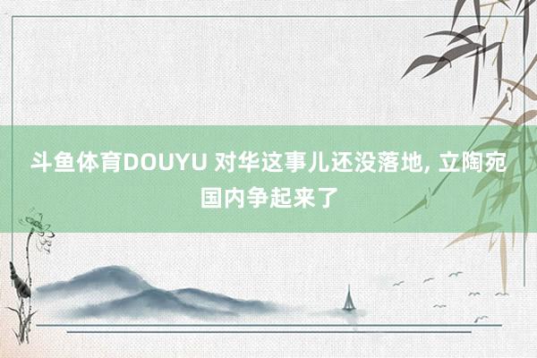 斗鱼体育DOUYU 对华这事儿还没落地, 立陶宛国内争起来了