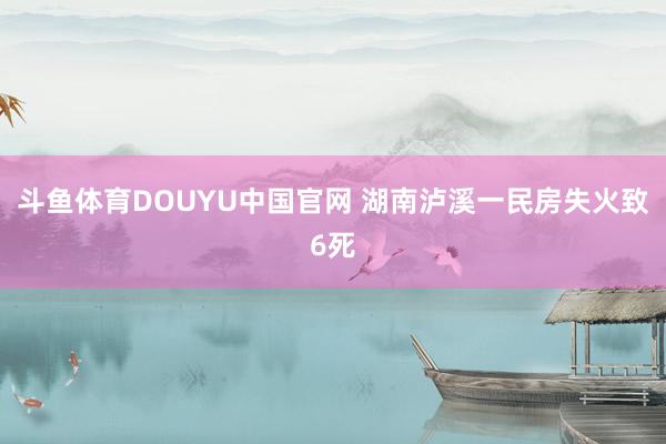 斗鱼体育DOUYU中国官网 湖南泸溪一民房失火致6死
