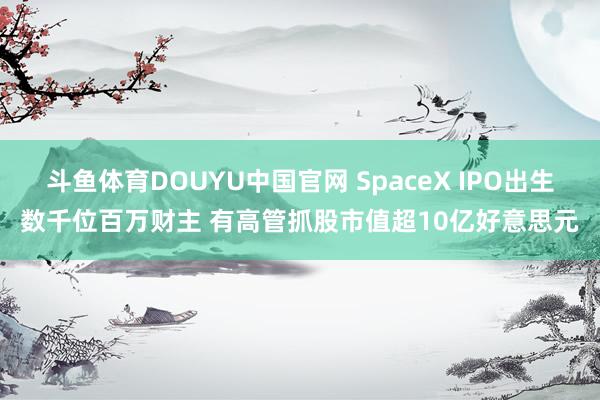 斗鱼体育DOUYU中国官网 SpaceX IPO出生数千位百万财主 有高管抓股市值超10亿好意思元