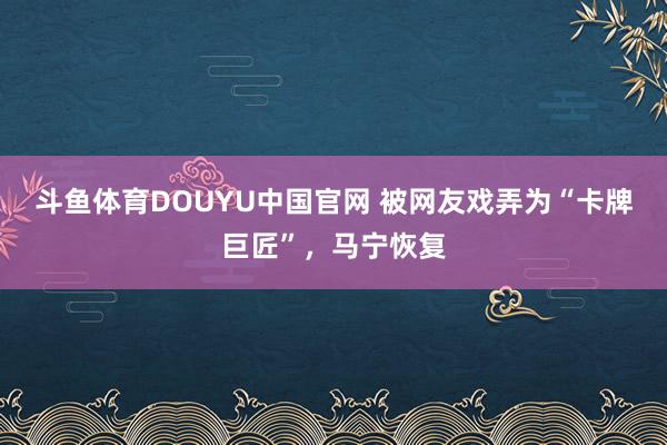 斗鱼体育DOUYU中国官网 被网友戏弄为“卡牌巨匠”,马宁恢复