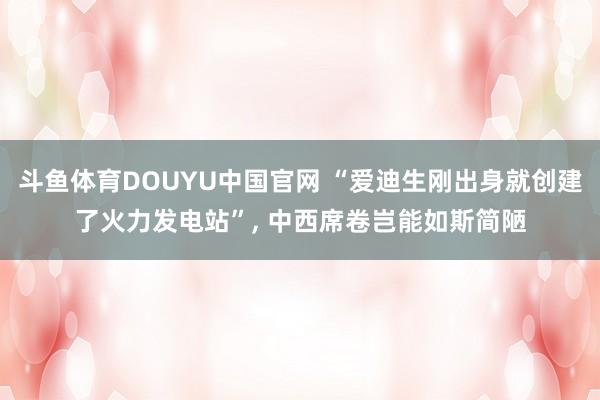 斗鱼体育DOUYU中国官网 “爱迪生刚出身就创建了火力发电站”, 中西席卷岂能如斯简陋